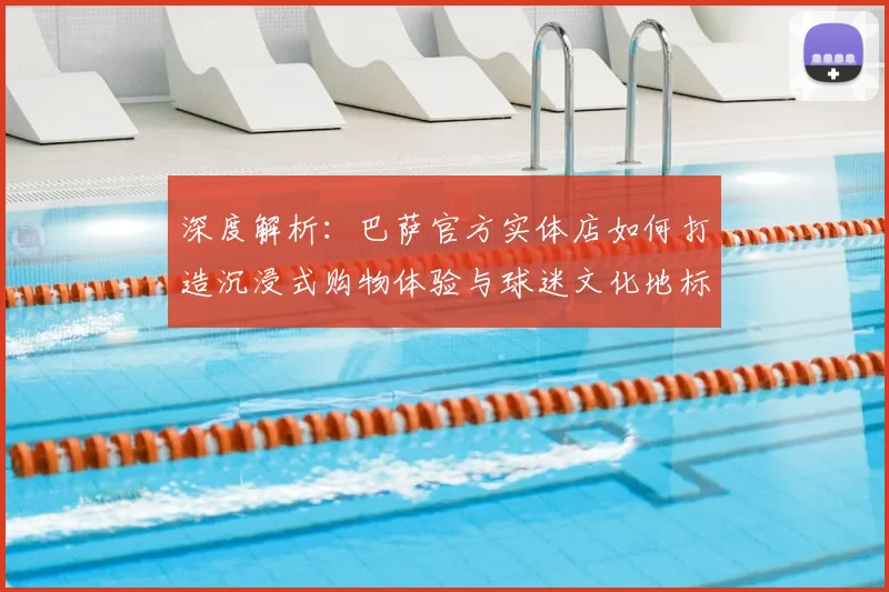 深度解析:巴萨官方实体店如何打造沉浸式购物体验与球迷文化地标