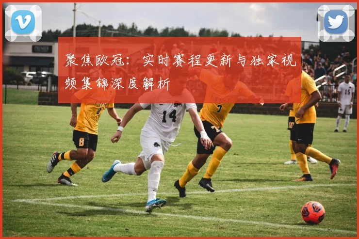 聚焦欧冠：实时赛程更新与独家视频集锦深度解析