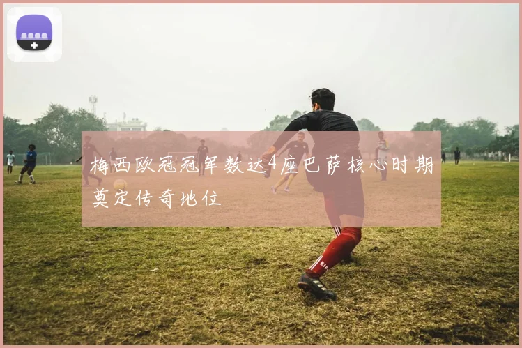 梅西欧冠冠军数达4座巴萨核心时期奠定传奇地位