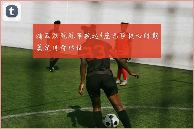 梅西欧冠冠军数达4座巴萨核心时期奠定传奇地位