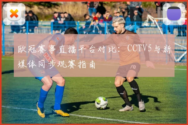 欧冠赛事直播平台对比：CCTV5与新媒体同步观赛指南