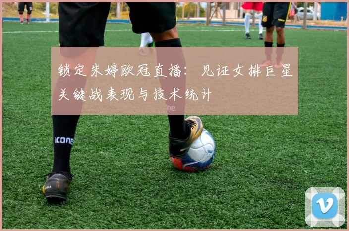 锁定朱婷欧冠直播:见证女排巨星关键战表现与技术统计