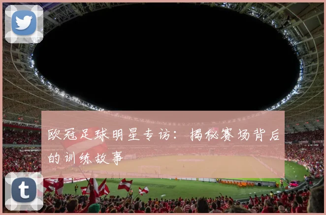 欧冠足球明星专访：揭秘赛场背后的训练故事