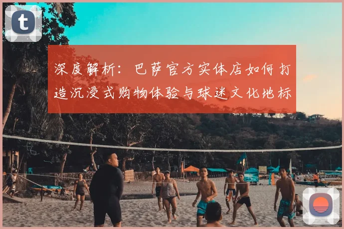 深度解析:巴萨官方实体店如何打造沉浸式购物体验与球迷文化地标