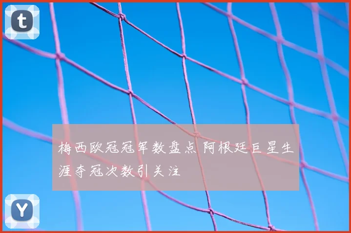 梅西欧冠冠军数盘点 阿根廷巨星生涯夺冠次数引关注